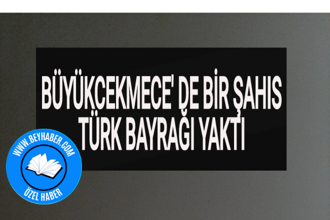 Büyükçekmece’ de Bir Şahıs Türk Bayrağı Yaktı